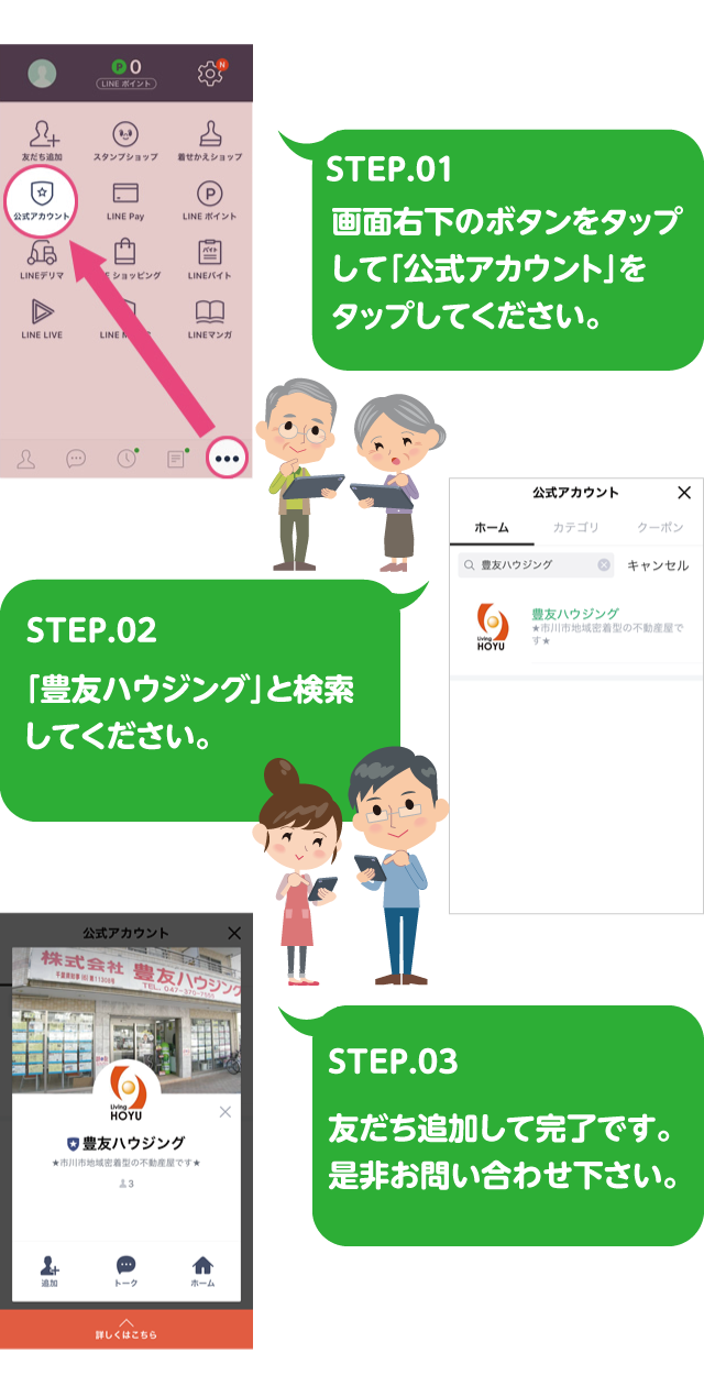 STEP.01画面右下のボタンをタップして「公式アカウント」をタップしてください。STEP.02「豊友ハウジング」と検索してください。STEP.03 友だち追加して完了です。
是非お問い合わせ下さい。