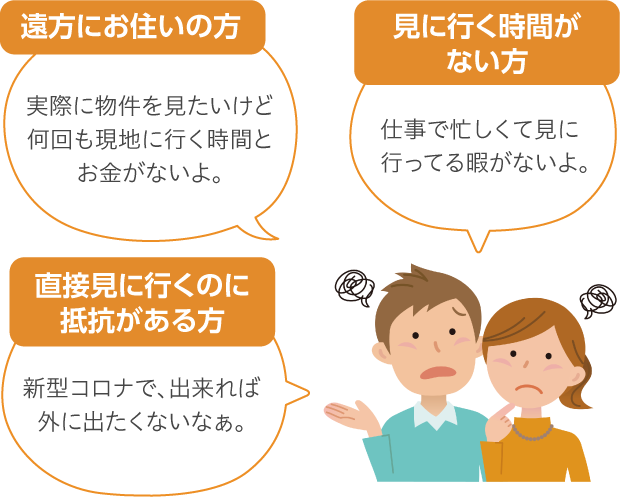 遠方にお住いの方 実際に物件を見たいけど何回も現地に行く時間とお金がないよ。 見に行く時間がない方 仕事で忙しくて見に行ってる暇がないよ。 直接見に行くのに抵抗がある方 新型コロナで、出来れば外に出たくないなぁ。